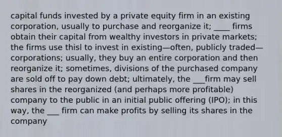 capital funds invested by a private equity firm in an existing corporation, usually to purchase and reorganize it; ____ firms obtain their capital from wealthy investors in private markets; the firms use thisl to invest in existing—often, publicly traded—corporations; usually, they buy an entire corporation and then reorganize it; sometimes, divisions of the purchased company are sold off to pay down debt; ultimately, the ___firm may sell shares in the reorganized (and perhaps more profitable) company to the public in an initial public offering (IPO); in this way, the ___ firm can make profits by selling its shares in the company