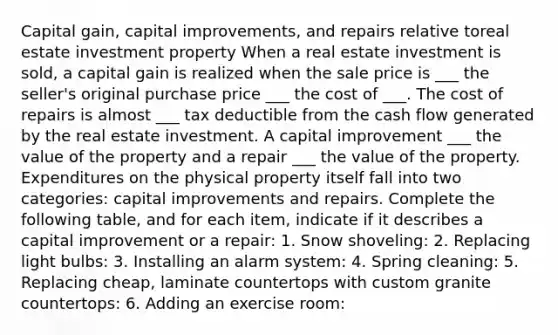 Capital gain, capital improvements, and repairs relative toreal estate investment property When a real estate investment is sold, a capital gain is realized when the sale price is ___ the seller's original purchase price ___ the cost of ___. The cost of repairs is almost ___ tax deductible from the cash flow generated by the real estate investment. A capital improvement ___ the value of the property and a repair ___ the value of the property. Expenditures on the physical property itself fall into two categories: capital improvements and repairs. Complete the following table, and for each item, indicate if it describes a capital improvement or a repair: 1. Snow shoveling: 2. Replacing light bulbs: 3. Installing an alarm system: 4. Spring cleaning: 5. Replacing cheap, laminate countertops with custom granite countertops: 6. Adding an exercise room: