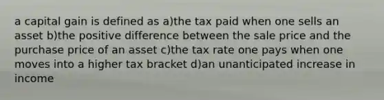 a capital gain is defined as a)the tax paid when one sells an asset b)the positive difference between the sale price and the purchase price of an asset c)the tax rate one pays when one moves into a higher tax bracket d)an unanticipated increase in income