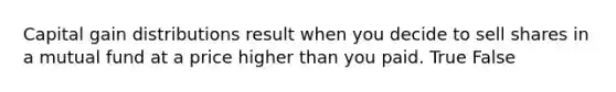 Capital gain distributions result when you decide to sell shares in a mutual fund at a price higher than you paid. True False