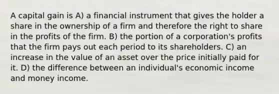 A capital gain is A) a financial instrument that gives the holder a share in the ownership of a firm and therefore the right to share in the profits of the firm. B) the portion of a corporation's profits that the firm pays out each period to its shareholders. C) an increase in the value of an asset over the price initially paid for it. D) the difference between an individual's economic income and money income.