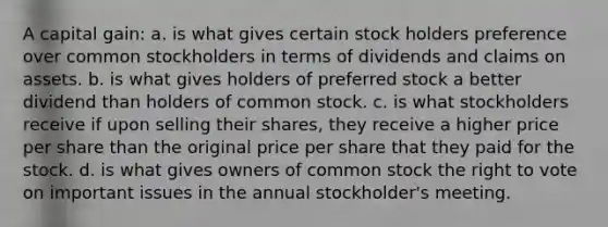 A capital gain: a. is what gives certain stock holders preference over common stockholders in terms of dividends and claims on assets. b. is what gives holders of preferred stock a better dividend than holders of common stock. c. is what stockholders receive if upon selling their shares, they receive a higher price per share than the original price per share that they paid for the stock. d. is what gives owners of common stock the right to vote on important issues in the annual stockholder's meeting.