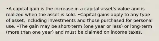 •A capital gain is the increase in a capital asset's value and is realized when the asset is sold. •Capital gains apply to any type of asset, including investments and those purchased for personal use. •The gain may be short-term (one year or less) or long-term (more than one year) and must be claimed on income taxes.