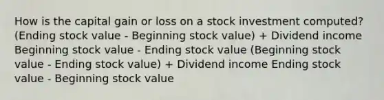 How is the capital gain or loss on a stock investment computed? (Ending stock value - Beginning stock value) + Dividend income Beginning stock value - Ending stock value (Beginning stock value - Ending stock value) + Dividend income Ending stock value - Beginning stock value