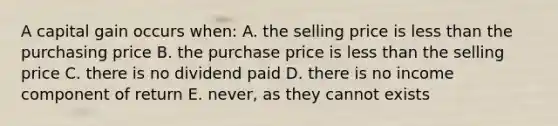 A capital gain occurs when: A. the selling price is less than the purchasing price B. the purchase price is less than the selling price C. there is no dividend paid D. there is no income component of return E. never, as they cannot exists