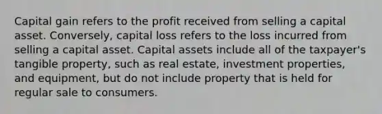 Capital gain refers to the profit received from selling a capital asset. Conversely, capital loss refers to the loss incurred from selling a capital asset. Capital assets include all of the taxpayer's tangible property, such as real estate, investment properties, and equipment, but do not include property that is held for regular sale to consumers.