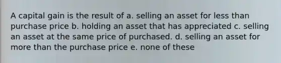 A capital gain is the result of a. selling an asset for less than purchase price b. holding an asset that has appreciated c. selling an asset at the same price of purchased. d. selling an asset for more than the purchase price e. none of these