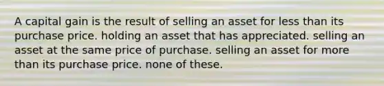 A capital gain is the result of selling an asset for less than its purchase price. holding an asset that has appreciated. selling an asset at the same price of purchase. selling an asset for more than its purchase price. none of these.