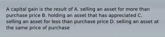 A capital gain is the result of A. selling an asset for more than purchase price B. holding an asset that has appreciated C. selling an asset for less than purchase price D. selling an asset at the same price of purchase