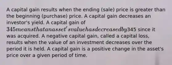 A capital gain results when the ending (sale) price is greater than the beginning (purchase) price. A capital gain decreases an investor's yield. A capital gain of 345 means that an asset's value has decreased by345 since it was acquired. A negative capital gain, called a capital loss, results when the value of an investment decreases over the period it is held. A capital gain is a positive change in the asset's price over a given period of time.