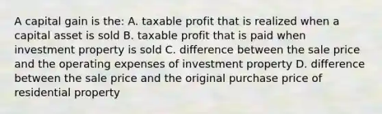 A capital gain is the: A. taxable profit that is realized when a capital asset is sold B. taxable profit that is paid when investment property is sold C. difference between the sale price and the operating expenses of investment property D. difference between the sale price and the original purchase price of residential property