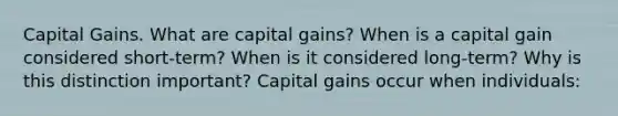 Capital Gains. What are capital​ gains? When is a capital gain considered​ short-term? When is it considered​ long-term? Why is this distinction​ important? Capital gains occur when​ individuals: