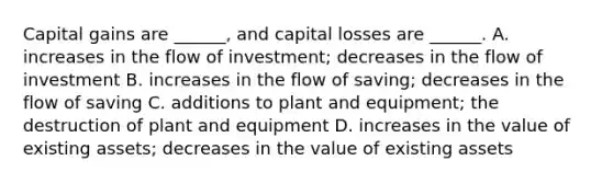 Capital gains are ______, and capital losses are ______. A. increases in the flow of investment; decreases in the flow of investment B. increases in the flow of saving; decreases in the flow of saving C. additions to plant and equipment; the destruction of plant and equipment D. increases in the value of existing assets; decreases in the value of existing assets