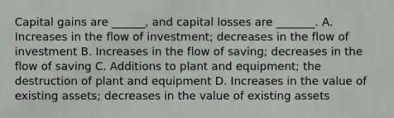 Capital gains are ______, and capital losses are _______. A. Increases in the flow of investment; decreases in the flow of investment B. Increases in the flow of saving; decreases in the flow of saving C. Additions to plant and equipment; the destruction of plant and equipment D. Increases in the value of existing assets; decreases in the value of existing assets