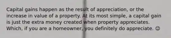 Capital gains happen as the result of appreciation, or the increase in value of a property. At its most simple, a capital gain is just the extra money created when property appreciates. Which, if you are a homeowner, you definitely do appreciate. 😉