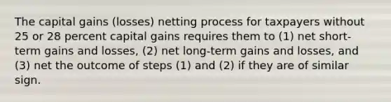 The capital gains (losses) netting process for taxpayers without 25 or 28 percent capital gains requires them to (1) net short-term gains and losses, (2) net long-term gains and losses, and (3) net the outcome of steps (1) and (2) if they are of similar sign.