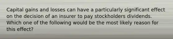 Capital gains and losses can have a particularly significant effect on the decision of an insurer to pay stockholders dividends. Which one of the following would be the most likely reason for this effect?