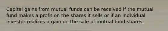 Capital gains from mutual funds can be received if the mutual fund makes a profit on the shares it sells or if an individual investor realizes a gain on the sale of mutual fund shares.