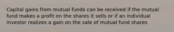 Capital gains from mutual funds can be received if the mutual fund makes a profit on the shares it sells or if an individual investor realizes a gain on the sale of mutual fund shares