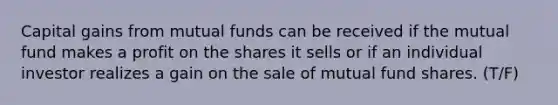 Capital gains from mutual funds can be received if the mutual fund makes a profit on the shares it sells or if an individual investor realizes a gain on the sale of mutual fund shares. (T/F)