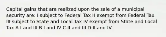 Capital gains that are realized upon the sale of a municipal security are: I subject to Federal Tax II exempt from Federal Tax III subject to State and Local Tax IV exempt from State and Local Tax A I and III B I and IV C II and III D II and IV