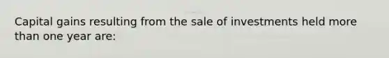 Capital gains resulting from the sale of investments held more than one year​ are: