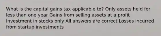 What is the capital gains tax applicable to? Only assets held for less than one year Gains from selling assets at a profit Investment in stocks only All answers are correct Losses incurred from startup investments