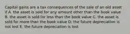 Capital gains are a tax consequences of the sale of an old asset if A. the asset is sold for any amount other than the book value B. the asset is sold for less than the book value C. the asset is sold for more than the book value D. the future depreciation is not lost E. the future depreciation is lost