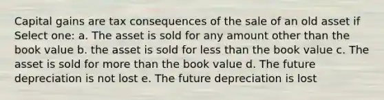 Capital gains are tax consequences of the sale of an old asset if Select one: a. The asset is sold for any amount other than the book value b. the asset is sold for less than the book value c. The asset is sold for more than the book value d. The future depreciation is not lost e. The future depreciation is lost