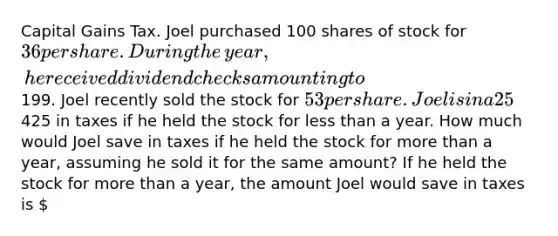 Capital Gains Tax. Joel purchased 100 shares of stock for ​36 per share. During the​ year, he received dividend checks amounting to ​199. Joel recently sold the stock for ​53 per share. Joel is in a 25​% tax bracket. He would pay ​425 in taxes if he held the stock for less than a year. How much would Joel save in taxes if he held the stock for more than a​ year, assuming he sold it for the same​ amount? If he held the stock for more than a​ year, the amount Joel would save in taxes is ​