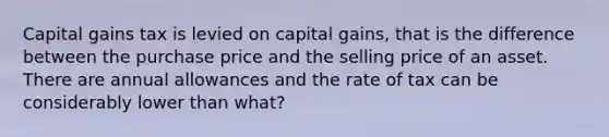 Capital gains tax is levied on capital gains, that is the difference between the purchase price and the selling price of an asset. There are annual allowances and the rate of tax can be considerably lower than what?