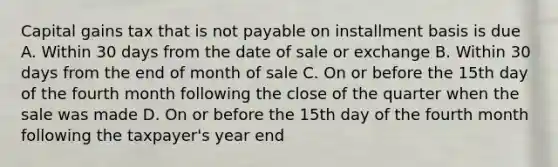 Capital gains tax that is not payable on installment basis is due A. Within 30 days from the date of sale or exchange B. Within 30 days from the end of month of sale C. On or before the 15th day of the fourth month following the close of the quarter when the sale was made D. On or before the 15th day of the fourth month following the taxpayer's year end