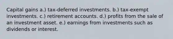 Capital gains a.) tax-deferred investments. b.) tax-exempt investments. c.) retirement accounts. d.) profits from the sale of an investment asset. e.) earnings from investments such as dividends or interest.