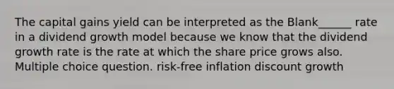 The capital gains yield can be interpreted as the Blank______ rate in a dividend growth model because we know that the dividend growth rate is the rate at which the share price grows also. Multiple choice question. risk-free inflation discount growth