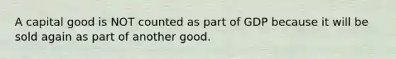 A capital good is NOT counted as part of GDP because it will be sold again as part of another good.