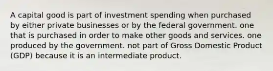 A capital good is part of investment spending when purchased by either private businesses or by the federal government. one that is purchased in order to make other goods and services. one produced by the government. not part of Gross Domestic Product (GDP) because it is an intermediate product.