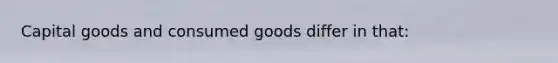 Capital goods and consumed goods differ in that: