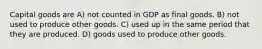 Capital goods are A) not counted in GDP as final goods. B) not used to produce other goods. C) used up in the same period that they are produced. D) goods used to produce other goods.