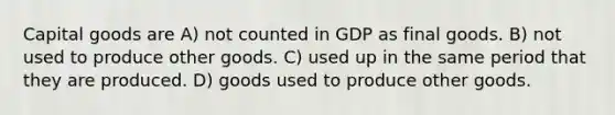 Capital goods are A) not counted in GDP as final goods. B) not used to produce other goods. C) used up in the same period that they are produced. D) goods used to produce other goods.