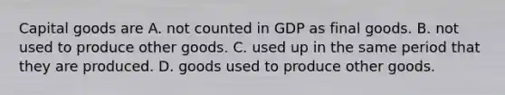 Capital goods are A. not counted in GDP as final goods. B. not used to produce other goods. C. used up in the same period that they are produced. D. goods used to produce other goods.