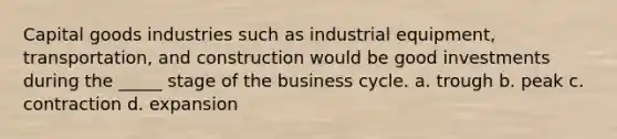 Capital goods industries such as industrial equipment, transportation, and construction would be good investments during the _____ stage of the business cycle. a. trough b. peak c. contraction d. expansion