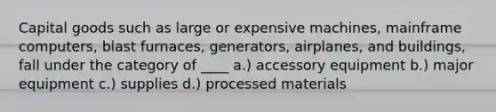 Capital goods such as large or expensive machines, mainframe computers, blast furnaces, generators, airplanes, and buildings, fall under the category of ____ a.) accessory equipment b.) major equipment c.) supplies d.) processed materials