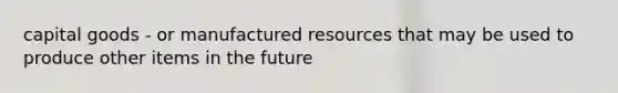 capital goods - or manufactured resources that may be used to produce other items in the future