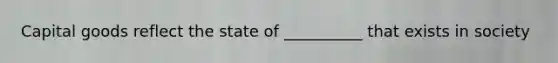 Capital goods reflect the state of __________ that exists in society