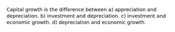 Capital growth is the difference between a) appreciation and depreciation. b) investment and depreciation. c) investment and economic growth. d) depreciation and economic growth.