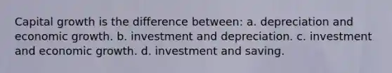 Capital growth is the difference between: a. depreciation and economic growth. b. investment and depreciation. c. investment and economic growth. d. investment and saving.