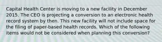 Capital Health Center is moving to a new facility in December 2015. The CEO is projecting a conversion to an electronic health record system by then. This new facility will not include space for the filing of paper-based health records. Which of the following items would not be considered when planning this conversion?