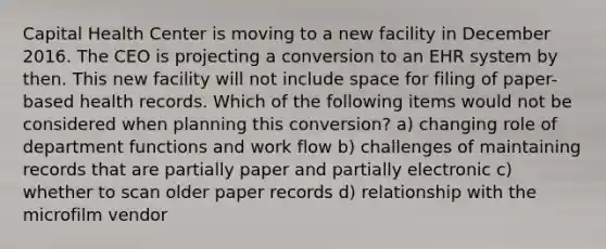 Capital Health Center is moving to a new facility in December 2016. The CEO is projecting a conversion to an EHR system by then. This new facility will not include space for filing of paper-based health records. Which of the following items would not be considered when planning this conversion? a) changing role of department functions and work flow b) challenges of maintaining records that are partially paper and partially electronic c) whether to scan older paper records d) relationship with the microfilm vendor