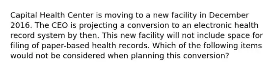 Capital Health Center is moving to a new facility in December 2016. The CEO is projecting a conversion to an electronic health record system by then. This new facility will not include space for filing of paper-based health records. Which of the following items would not be considered when planning this conversion?