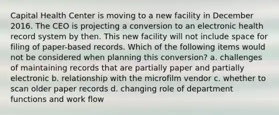 Capital Health Center is moving to a new facility in December 2016. The CEO is projecting a conversion to an electronic health record system by then. This new facility will not include space for filing of paper-based records. Which of the following items would not be considered when planning this conversion? a. challenges of maintaining records that are partially paper and partially electronic b. relationship with the microfilm vendor c. whether to scan older paper records d. changing role of department functions and work flow